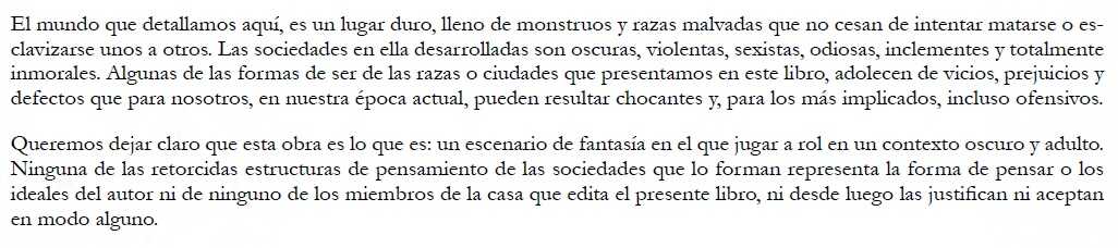 El mundo que detallamos aquí, es un lugar duro, lleno de monstruos y razas malvadas que no cesan de intentar matarse o esclavizarse unos a otros. Las sociedades en ella desarrolladas son oscuras, violentas, sexistas, odiosas, inclementes y totalmente inmorales. Algunas de las formas de ser de las razas o ciudades que presentamos en este libro, adolecen de vicios, prejuicios y defectos que para nosotros, en nuestra época actual, pueden resultar chocantes y, para los más implicados, incluso ofensivos. Queremos dejar claro que esta obra es lo que es: un escenario de fantasía en el que jugar a rol en un contexto oscuro y adulto. Ninguna de las retorcidas estructuras de pensamiento de las sociedades que lo forman representa la forma de pensar o los ideales del autor ni de ninguno de los miembros de la casa que edita el presente libro, ni desde luego las justifican ni aceptan en modo alguno.